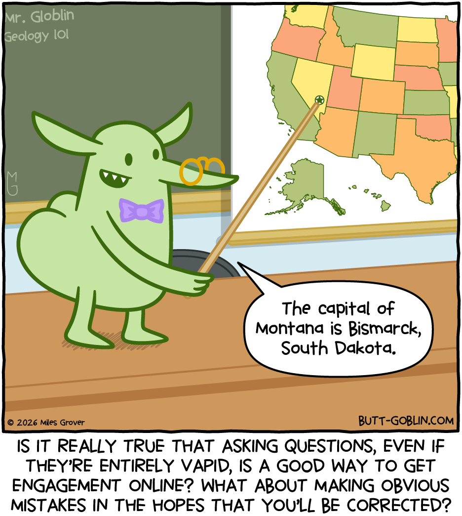 Professor Butt Goblin is saying "The capital of Montana is Bismarck, South Dakota." He points to a spot in Nevada which has a star but is not where the capital of Nevada is. Caption: Is it really true that asking questions, even if they're entirely vapid, is a good way to get engagement online? What about making obvious mistakes in the hopes that you'll be corrected?