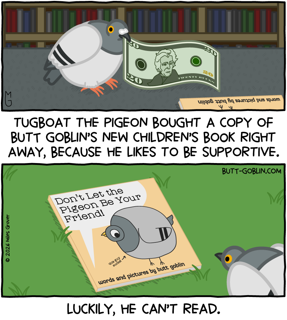 Tugboat the pigeon proffers a $20 bill to buy a book. Caption 1: Tugboat the Pigeon bought a copy of Butt Goblin's new children's book right away, because he likes to be supportive. [The book is entitled "Don't Let the Pigeon Be Your Friend!" and says "words and pictures by butt goblin"] Caption 2: Luckily, he can't read.