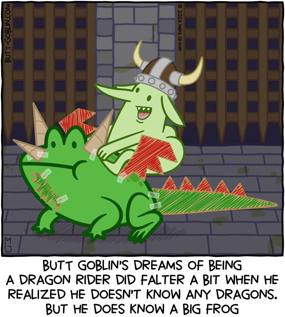 Transcript: Caption: Butt Goblin's dreams of being a dragon rider did falter a bit when he realized he doesn't know any dragons. But he does know a big frog [Butt Goblin, wearing a horned helmet, rides on a large frog with cardboard wings and tail and other dragon-y things taped on]