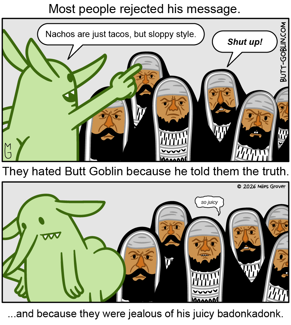Most people rejected his message. [Butt Goblin pontificates before a group of, I guess, pharisees] Butt Goblin: "Nachos are just tacos, but sloppy style." A pharisee: "Shut up!" They hated Butt Goblin because he told them the truth. [Butt Goblin turns away in disappointment.] ...and because they were jealous of his juicy badonkadonk. [A different pharisee bites his lip] Different pharisee: "so juicy"