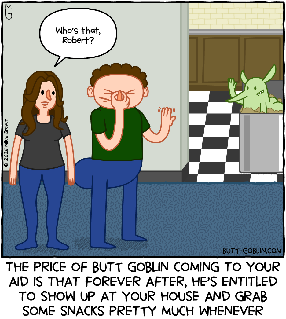 A woman stands next to Big Butt Bobby (see last week's comics!). She is saying "Who's that, Robert?" BBB is pinching the bridge of his nose and waving at Butt Goblin, who is waving back from inside the kitchen garbage can. Caption: The price of Butt Goblin coming to your aid is that forever after, he's entitled to show up at your house and grab some snacks pretty much whenever