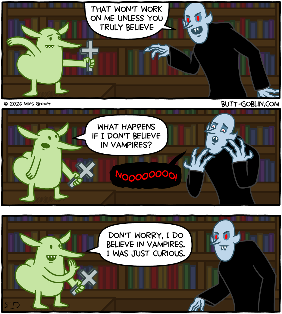 Butt Goblin stands holding a cross up to an approaching vampire. "That won't work on me unless you truly believe," says the vampire. "What happens if I don't believe in vampires?" says Butt Goblin. "NOOOOOOOO!" screams the vampire. "Don't worry, I do believe in vampires," says Butt Goblin. "I was just curious."