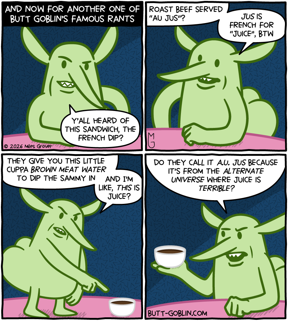[Panel 1] AND NOW FOR ANOTHER ONE OF BUTT GOBLIN'S FAMOUS RANTS [Butt Goblin]: Y'all heard of this sandwich, the French dip? [Panel 2] [Butt Goblin]: Roast beef served "au jus"? Jus is French for "juice" BTW [Panel 3] [Butt Goblin]: They give you this little cuppa brown meat water to dip the sammy in and I'm like, this is juice? [Panel 4] [Butt Goblin]: Do they call it A.U. jus because it's from the Alternate Universe where juice is terrible?