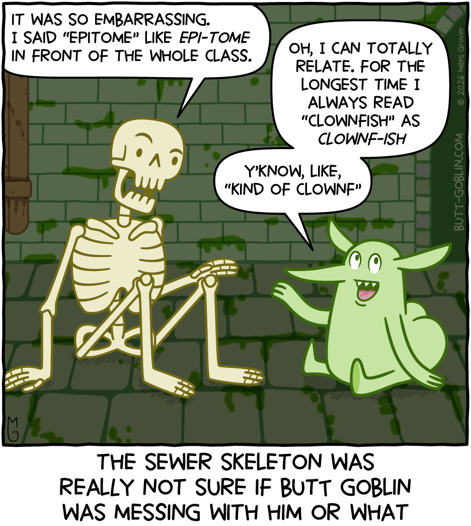 Butt Goblin and the Sewer Skeleton sit chatting in the sewer. [Sewer Skeleton]: It was so embarrassing. I said "epitome" like epi-tome in front of the whole class. [Butt Goblin]: Oh, I can totally relate. For the longest time I always read "clownfish" as clownf-ish - y'know, like, "kind of clownf" [Caption]: The Sewer Skeleton was really not sure if Butt Goblin was messing with him or what