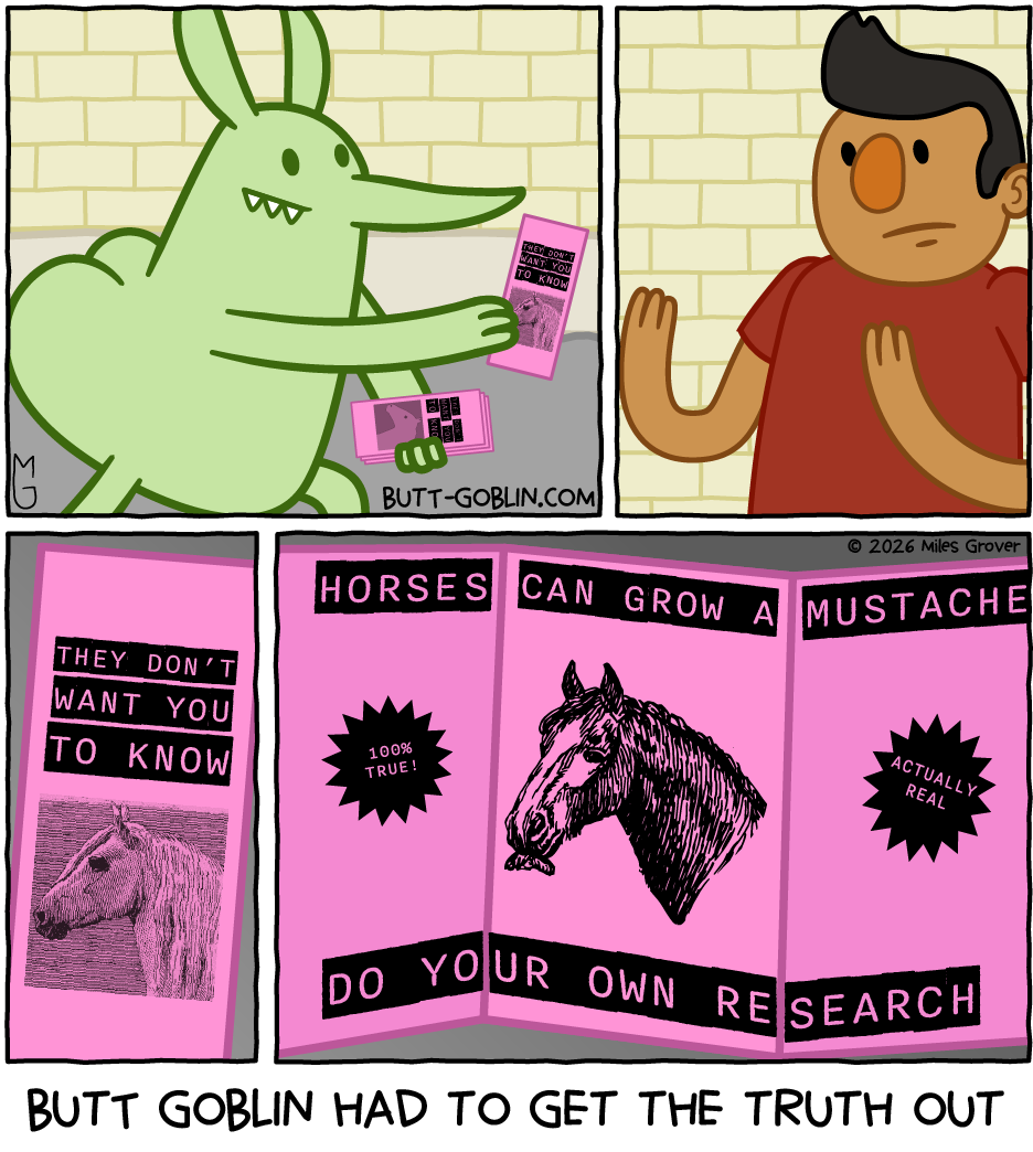 Butt Goblin had to get the truth out [Butt Goblin is handing out pamphlets titled "THEY DON'T WANT YOU TO KNOW" and inside it says "HORSES CAN GROW A MUSTACHE - DO YOUR OWN RESEARCH" with a picture of a horse with a mustache. It also says "100% TRUE!" and "ACTUALLY REAL"][This is real btw]