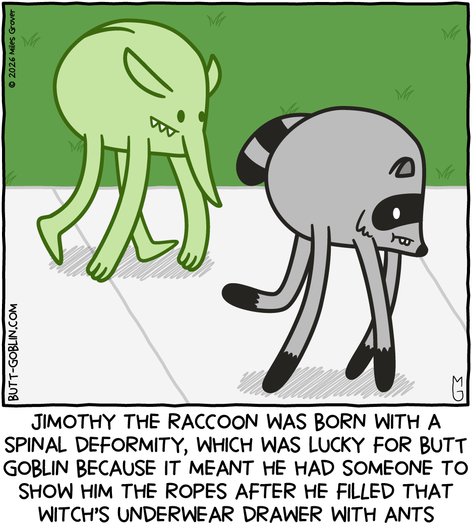 Jimothy the Raccoon was born with a spinal deformity, which was lucky for Butt Goblin because it meant that he had someone to show him the ropes after he filled that witch's underwear drawer with ants [Butt Goblin seems to have been cursed by the witch to have a similar spinal condition as Jimothy]
