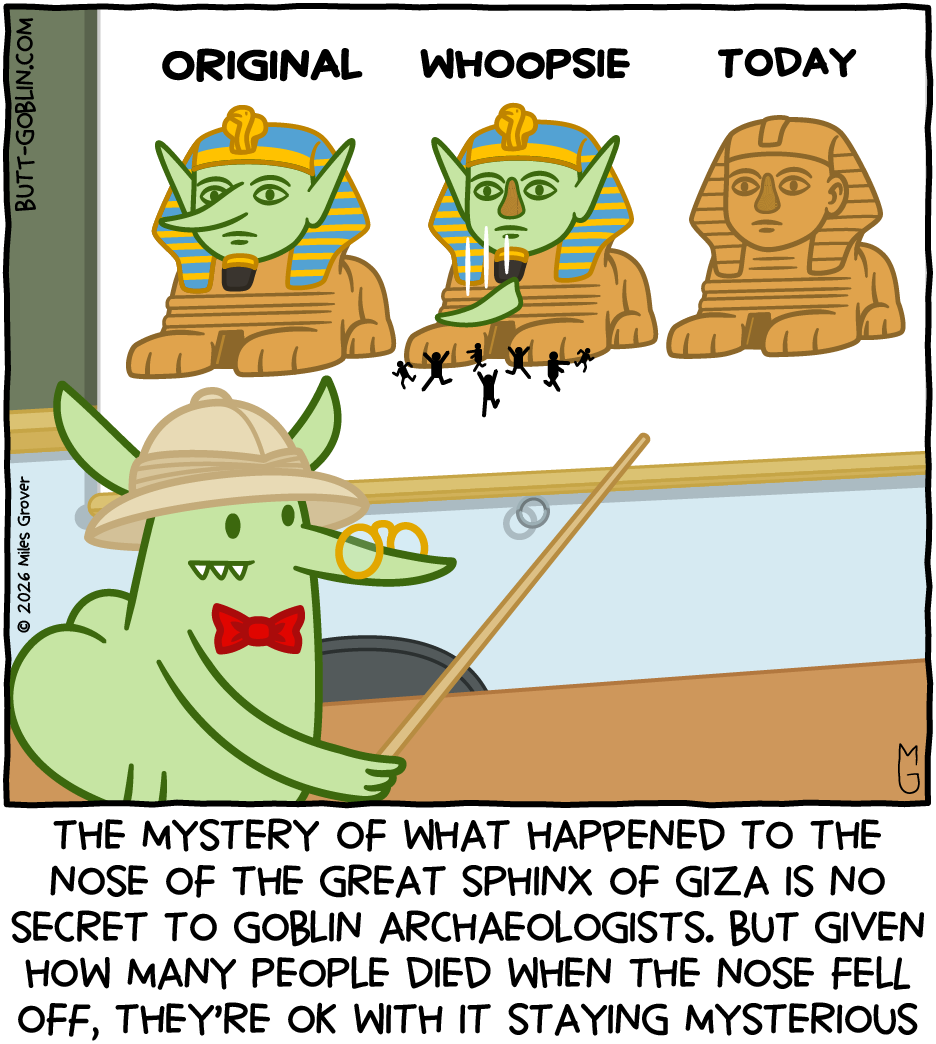 The mystery of what happened to the nose of the Great Sphinx of Giza is no secret to goblin archaeologists. But given how many people died when the nose fell off, they're OK with it staying mysterious [Butt Goblin lectures before a projection showing the original Great Sphinx with a green face, long ears, and a long nose. Then there's an image labeled "WHOOPSIE" with the nose falling off and people running away, and an image of the sphinx as it appears today with no nose]