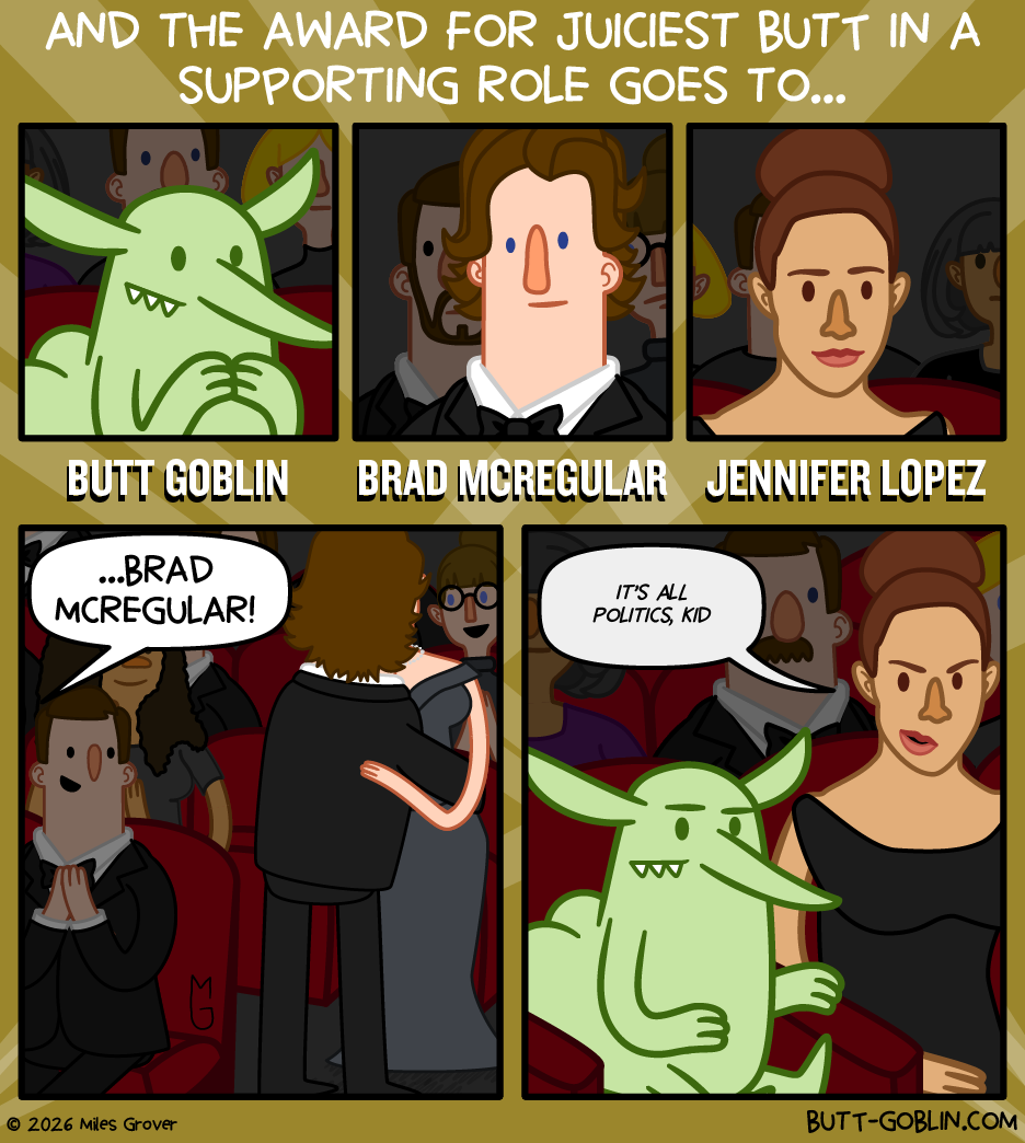 And the award for Juiciest Butt in a Supporting Role goes to... [we see three nominees in the audience: Butt Goblin, Brad McRegular, and Jennifer Lopez] Announcer: ...Brad McRegular! [Brad stands and hugs someone. His butt does not appear very juicy.] Jennifer, to Butt Goblin: It's all politics, kid