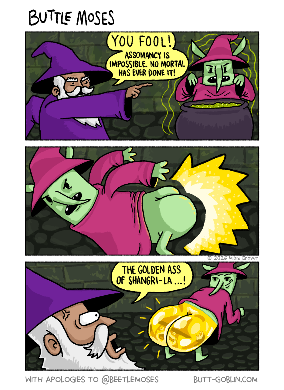 [Panel 1] Gringledarf the wizard, pointing at Butt Goblin (also dressed like a wizard and casting a spell over a cauldron): YOU FOOL! Assomancy is impossible. No mortal has ever done it! [Panel 2] Butt Goblin casts a spell with light exploding from his butt. [Panel 3] Gringledarf, his eyes popping out of his face as he witnesses Butt Goblin's butt, which is now gleaming golden and huge: The Golden Ass of Shangri-La...!