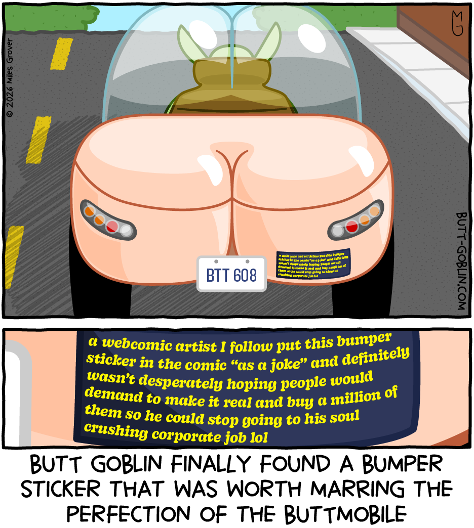 Butt Goblin finally found a bumper sticker that was worth marring the perfection of the Buttmobile [bumper sticker reads: a webcomic artist I follow put this bumper sticker in the comic "as a joke" and definitely wasn't desperately hoping people would demand to make it real and buy a million of them so he could stop going to his soul crushing corporate job lol]