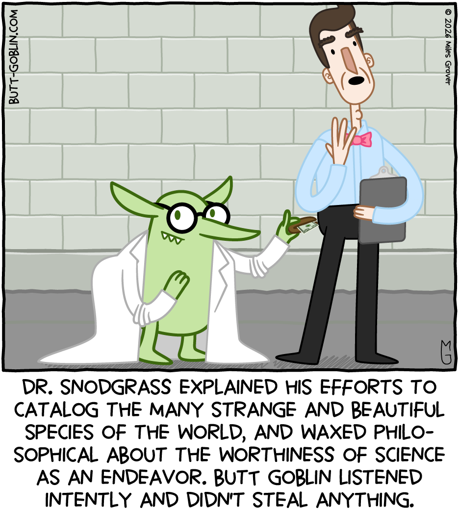 Dr. Snodgrass explained his efforts to catalog the many strange and beautiful species of the world, and waxed philosophical about the worthiness of science as an endeavor. Butt Goblin listened intently and didn't steal anything. [Butt Goblin is wearing the scientist's glasses and lab coat and is snatching his wallet as well.]