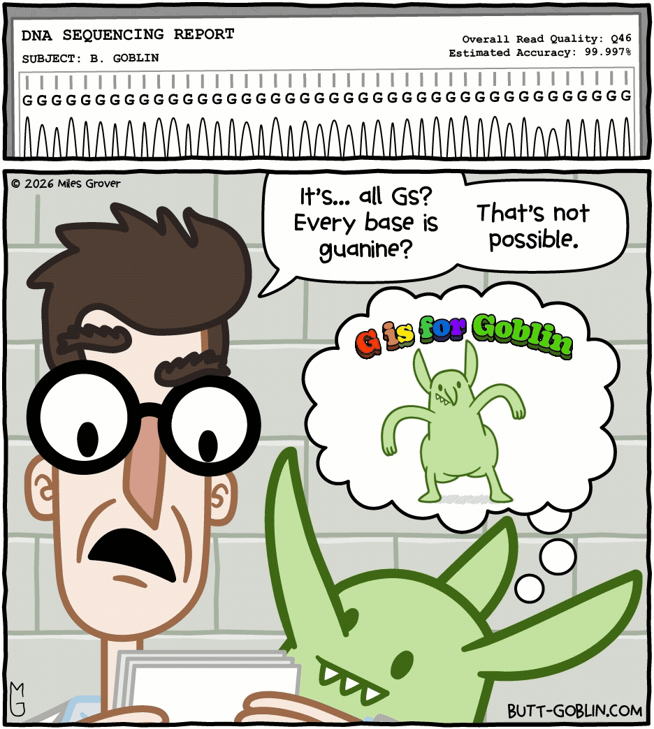 A DNA Sequencing report shows that all the base pairs in Butt Goblin's DNA are Gs (no A, T, or Cs) with a 99.997% accuracy rating. [Dr. Snodgrass]: It's... all Gs? Every base is guanine? That's not possible. [Butt Goblin, thinking]: G is for Goblin [this comic is animated, with Butt Goblin dancing in his mind]