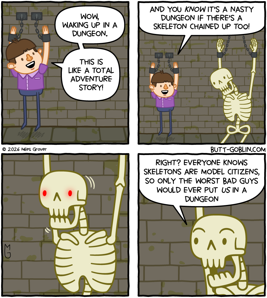 [Panel 1] Boy, chained up in a dungeon: Wow, waking up in a dungeon. This is like a total adventure story! [Panel 2] Boy: And you know it's a nasty dungeon if there's a skeleton chained up too! [Panel 3] Skeleton's eyes glow red and its head raises. [Panel 4]: Skeleton: Right? Everyone knows skeletons are model citizens, so only the worst bad guys would ever put us in a dungeon