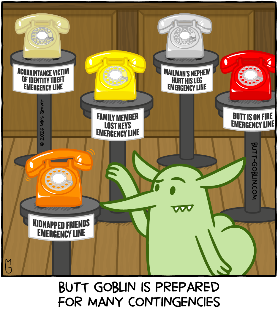 Butt Goblin is prepared for many contingencies [Butt Goblin is about to answer a ringing rotary phone which is labeled "kidnapped friends emergency line". Elsewhere in the room are other similar phones labeled "acquaintance victim of identity theft emergency line", "family member lost keys emergency line", "mailman's nephew hurt his leg emergency line", and "butt is on fire emergency line".]