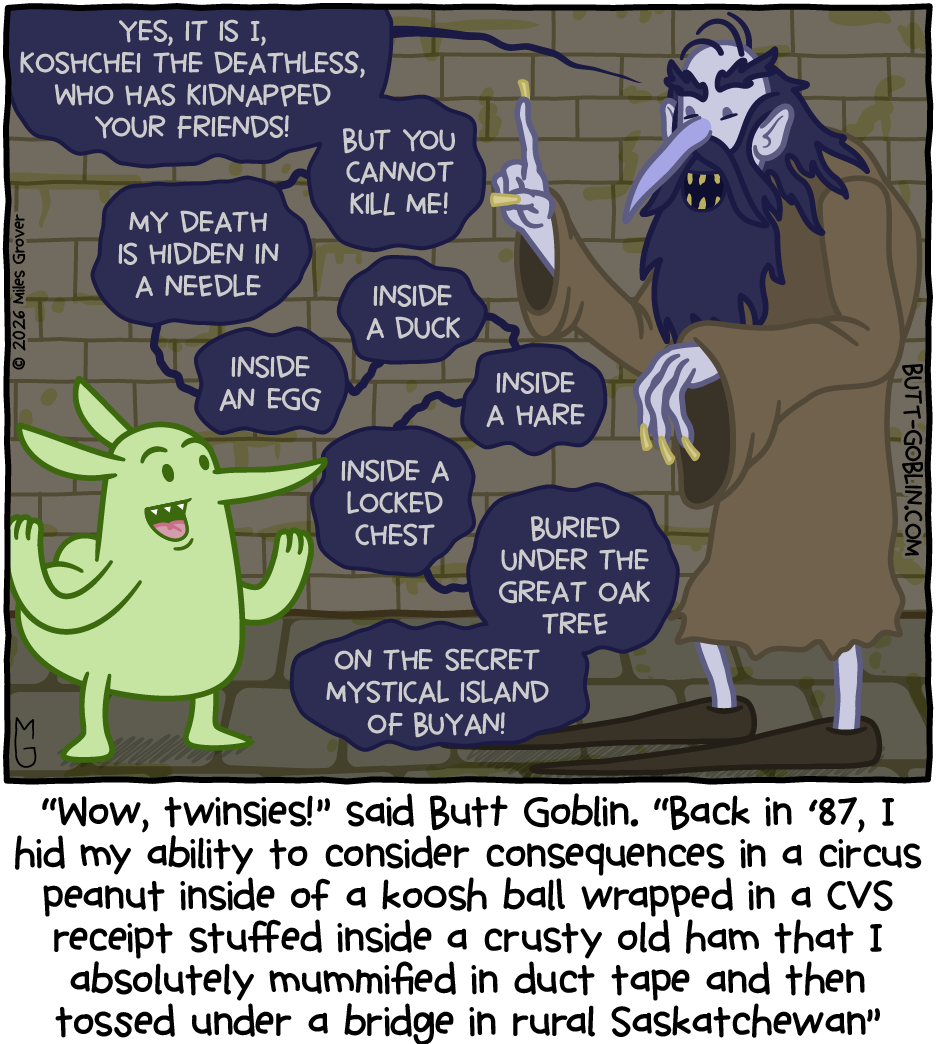 [The extremely bad vibes guy from a few comics ago]: Yes, it is I, Koshchei the Deathless, who has kidnapped your friends! But you cannot kill me! My death is hidden in a needle, inside an egg, inside a duck, inside a hare, inside a locked chest, buried under the great oak tree on the secret mystical island of Buyan! [Caption]: "Wow, twinsies!" said Butt Goblin. "Back in '87, I hid my ability to consider consequences in a circus peanut inside of a koosh ball wrapped in a CVS receipt stuffed inside a crusty old ham that I absolutely mummified in duct tape and then tossed under a bridge in rural Saskatchewan"