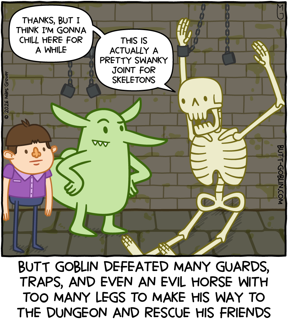 Butt Goblin defeated many guards, traps, and even an evil horse with too many legs to make his way to the dungeon and rescue his friends [Butt Goblin and the boy look at the sewer skeleton, still chained up, who says: Thanks, but I think I'm gonna chill here for a while. This is actually a pretty swanky joint for skeletons]