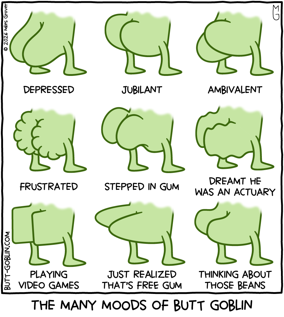 The many moods of Butt Goblin: - Depressed [butt hanging down] - Jubilant [butt perked up] - Ambivalent [one cheek up, one down] - Frustrated [butt clenched and scrunched like a fist] - Stepped in gum [butt recoiling away] - Dreamt he was an actuary [butt all woogly] - Playing video games [butt is squared off] - Just realized that's free gum [butt pointy like a couple of torpedoes] - Thinking about those beans [butt cheeks shaped like beans]