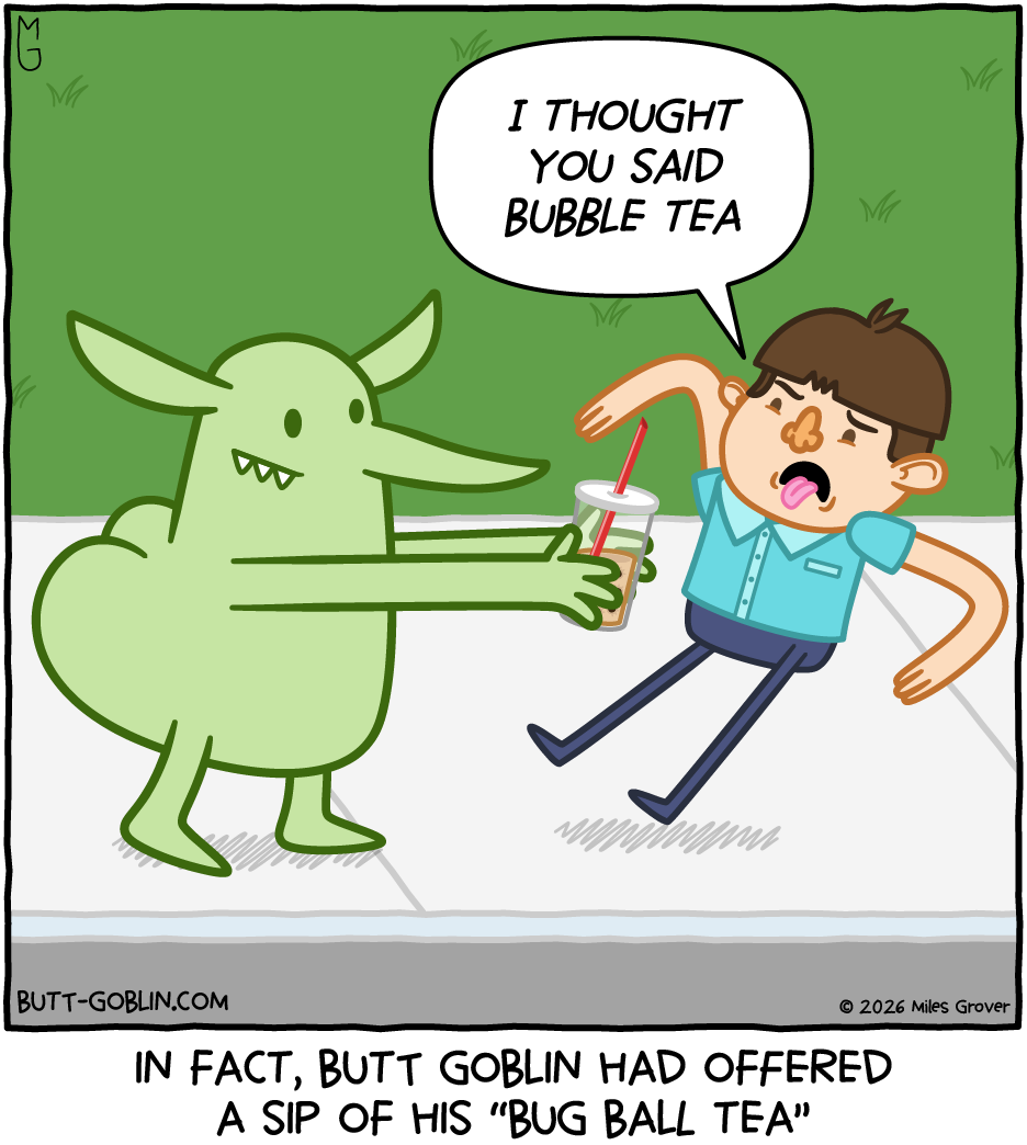 A boy has his tongue sticking out and is recoiling from Butt Goblin, who is holding out what looks like a cup of bubble tea. Boy: I THOUGHT YOU SAID BUBBLE TEA [Caption]: In fact, Butt Goblin had offered a sip of his "bug ball tea"