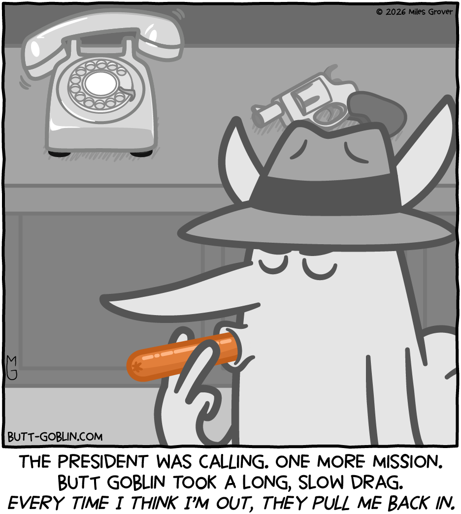 The president was calling. One more mission. Butt Goblin took a long, slow drag. Every time I think I'm out, they pull me back in. [Butt Goblin, wearing a fedora, and his environment are in black and white except for the hotdog that he's taking a drag on, which is hotdog colored. Behind him, a phone rings, and next to it sits a snub-nosed revolver.]