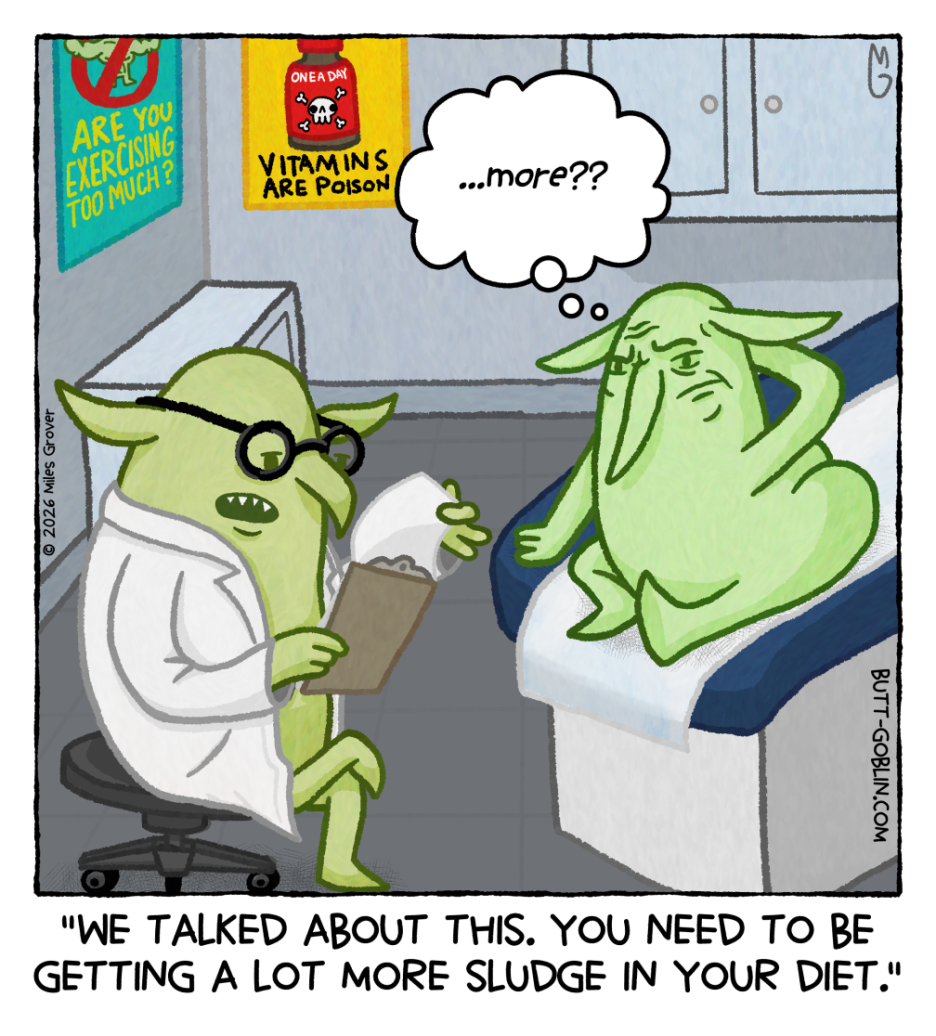 Butt Goblin is in a doctor's office sitting on one of those padded doctor tables with a sheet of paper under him. On the wall are posters about health except one says "Vitamins are poison" and the other says "Are you exercising too much?" A goblin doctor is looking at some paper on a clipboard. The doctor says: "We talked about this. You need to be getting a lot more sludge in your diet.". Butt Goblin has a much more detailed face than usual that looks tired and upset. He's thinking "...more??"