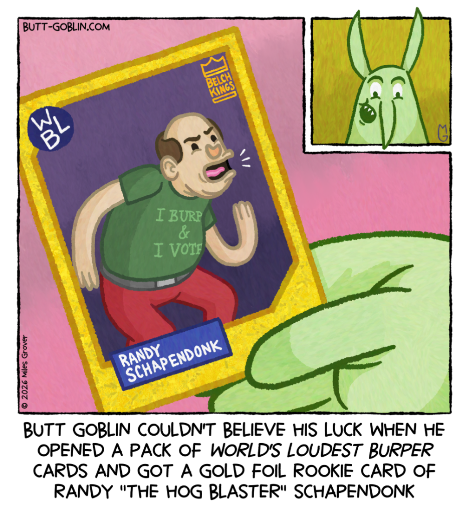 Butt Goblin couldn't believe his luck when he opened a pack of World's Loudest Burper cards and got a gold foil rookie card of Randy "The Hog Blaster" Schapendonk [Butt Goblin is delighted to be holding a collectible card featuring a balding man with a bit of a gut bent over and belching. The man is wearing a shirt that says "I BURP & I VOTE". Below him is his name, Randy Schapendonk. In the corner is a logo with a crown that says "BELCH KINGS"]