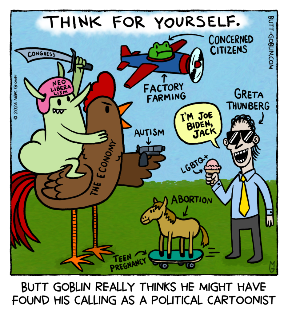 Butt Goblin really thinks he might have found his calling as a political cartoonist. [The cartoon says "Think for yourself." at the top. Butt Goblin is wearing a helmet that says "neoliberalism" and wielding a sword that says "congress". He's riding a big chicken labeled "the economy". The chicken is wielding a gun labeled "autism". The gun is pointing at Joe Biden, who says "I'm Joe Biden, Jack". Joe Biden is labeled "Greta Thunberg". He's holding an ice cream cone labeled "LGBTQ+". Between the chicken and Joe Biden, on the ground a tiny horse is riding a skateboard. The horse is labeled "abortion" and the skateboard is "teen pregnancy". In the sky, a frog flies by in a propeller plane. The plane is labeled "factory farming" and the frog is labeled "concerned citizens".]