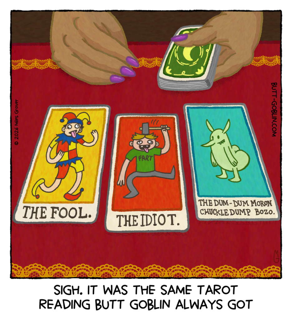 A tarot practitioner is holding a deck of cards, having just dealt three. The cards are "THE FOOL.", "THE IDIOT.", and "THE DUM-DUM MORON CHUCKLEDUMP BOZO." The first features a jester sticking out his tongue, the second a guy in a shirt that says "FART" hitting himself in the head with a hammer, and the third is just a picture of Butt Goblin. Caption: Sigh. It was the same tarot reading Butt Goblin always got.