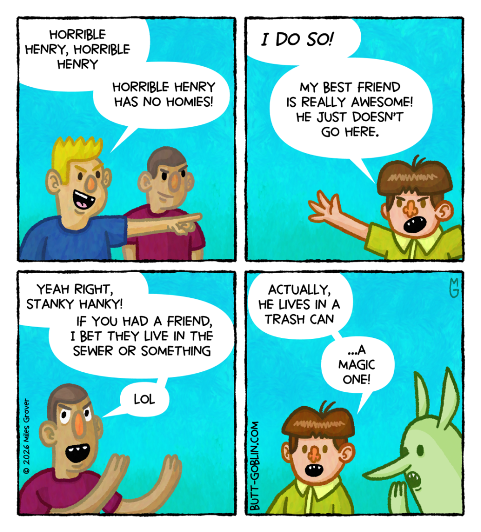 [Panel 1] There are two boys. One is pointing and saying "Horrible Henry, Horrible Henry / Horrible Henry has no homies!" [Panel 2] Henry: "I DO SO! / My best friend is really awesome! He just doesn't go here." [Panel 3] The other boy from panel 1: "Yeah right, Stanky Hanky! / If you had a friend, I bet they live in the sewer or something / LOL" [Panel 4] Henry: "Actually, he lives in a trash can" [Butt Goblin whispers in Henry's ear] Henry: "...a magic one!"
