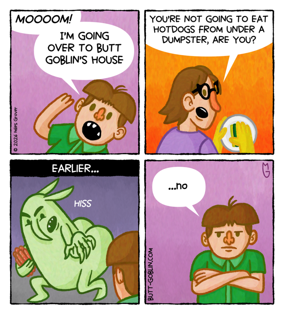 [Panel 1] Henry: MOOOOM! I'm going over to Butt Goblin's house [Panel 2] Henry's mom: You're not going to eat hotdogs from under a dumpster are you? [Panel 3] Earlier... [Butt Goblin is holding a bunch of hotdogs and hissing at Henry] [Panel 4] Henry (looking grumpy): ...no