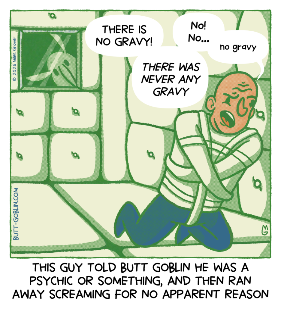 [Caption]: This guy told Butt Goblin he was a psychic or something, and then ran away screaming for no apparent reason [Description]: Butt Goblin looks through a window in a door to a padded room where a man in a straightjacket is ranting "THERE IS NO GRAVY! / THERE NEVER WAS ANY GRAVY / No! No... / no gravy"