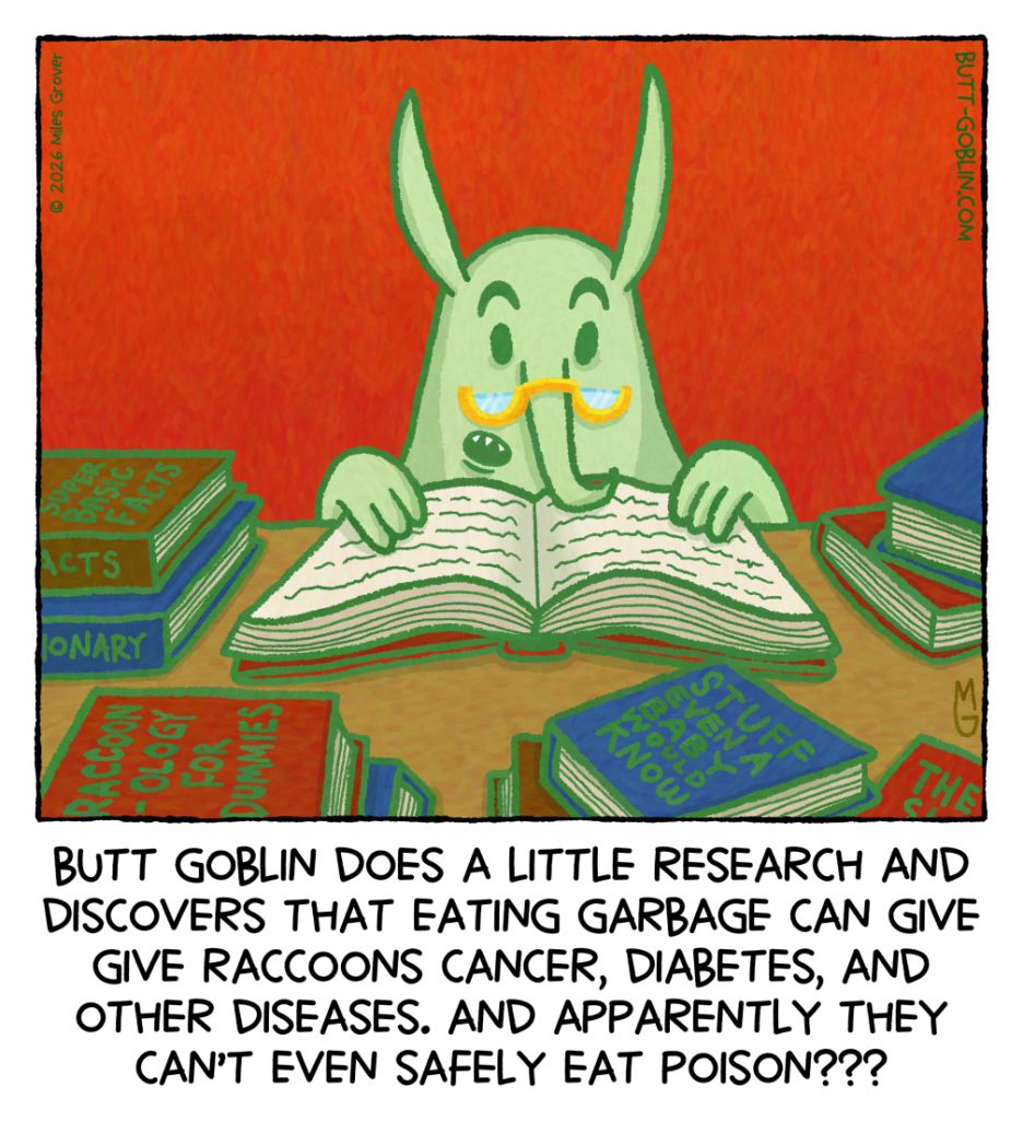 Butt Goblin does a little research and discovers that eating garbage can give raccoons cancer, diabetes, and other diseases. And apparently they can't even safely eat poison??? [Butt Goblin is reading a book and wearing little half-moon glasses on his nose. Some of the books stacked around him are "Super Basic Facts", "Stuff Even a Baby Would Know", and "Raccoonology For Dummies"]