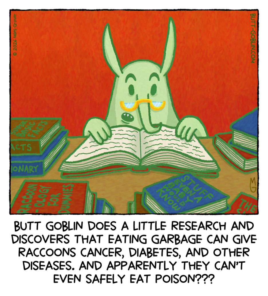 Butt Goblin does a little research and discovers that eating garbage can give raccoons cancer, diabetes, and other diseases. And apparently they can't even safely eat poison??? [Butt Goblin is reading a book and wearing little half-moon glasses on his nose. Some of the books stacked around him are "Super Basic Facts", "Stuff Even a Baby Would Know", and "Raccoonology For Dummies"]
